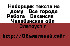 Наборщик текста на дому - Все города Работа » Вакансии   . Челябинская обл.,Златоуст г.